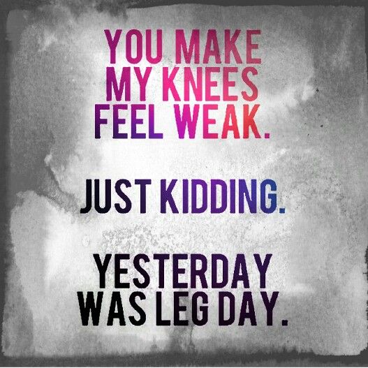 You makes my knees feel weak. Just kidding. Yesterday was leg day ...